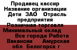 Продавец-кассир › Название организации ­ Дети, ЗАО › Отрасль предприятия ­ Розничная торговля › Минимальный оклад ­ 27 000 - Все города Работа » Вакансии   . Амурская обл.,Белогорск г.